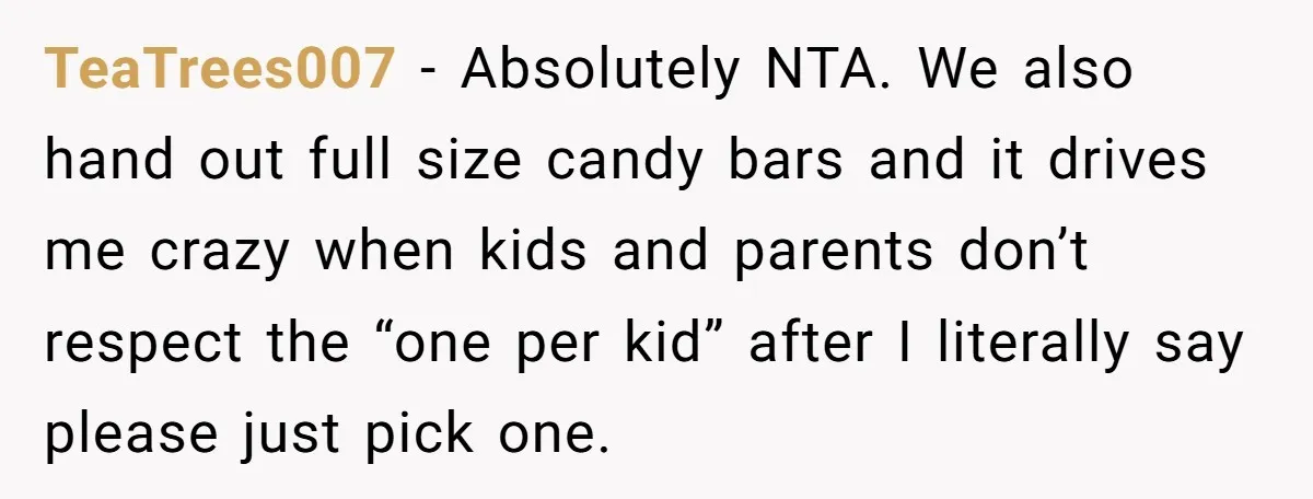 TeaTrees007 - Absolutely NTA. We also hand out full size candy bars and it drives me crazy when kids and parents don’t respect the “one per kid” after I literally...