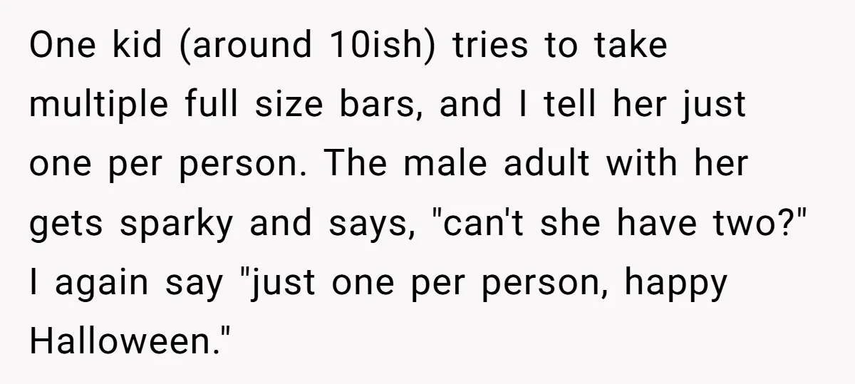 One kid (around 10ish) tries to take multiple full size bars, and I tell her just one per person. The male adult with her gets sparky and says, "can't she...