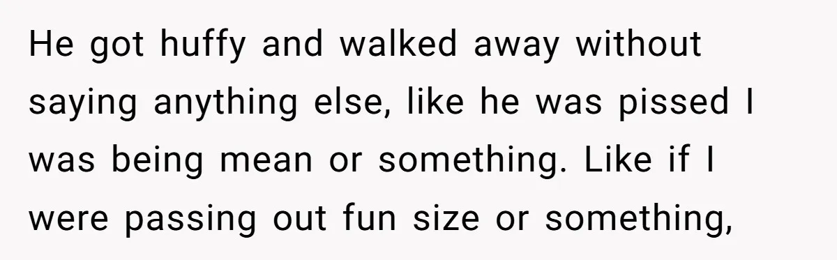 He got huffy and walked away without saying anything else, like he was pissed I was being mean or something. Like if I were passing out fun size or something,