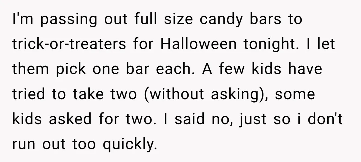 I'm passing out full size candy bars to trick-or-treaters for Halloween tonight. I let them pick one bar each. A few kids have tried to take two (without asking), some...