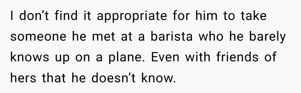 I don’t find it appropriate for him to take someone he met at a barista who he barely knows up on a plane. Even with friends of hers that he...