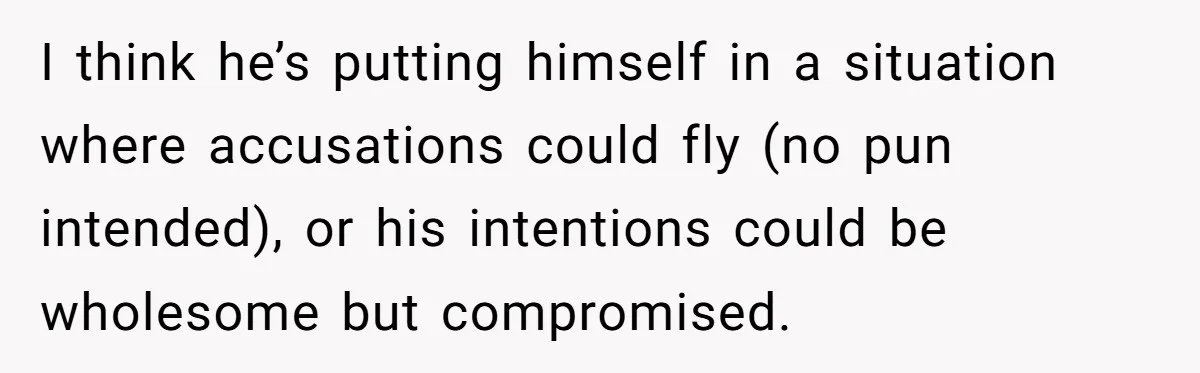 I think he’s putting himself in a situation where accusations could fly (no pun intended), or his intentions could be wholesome but compromised.
