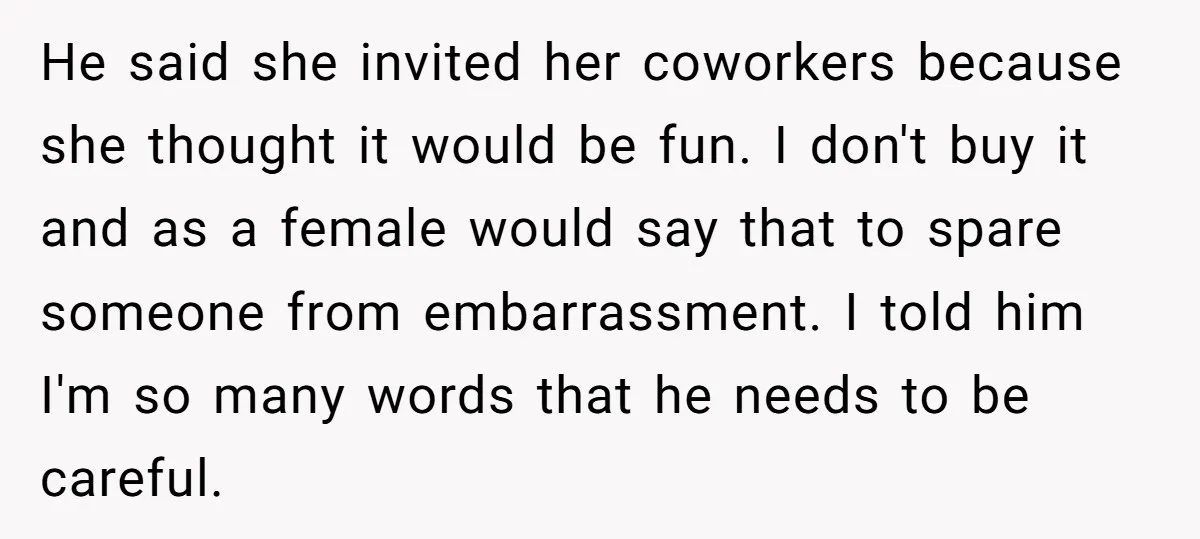 He said she invited her coworkers because she thought it would be fun. I don't buy it and as a female would say that to spare someone from embarrassment. I...