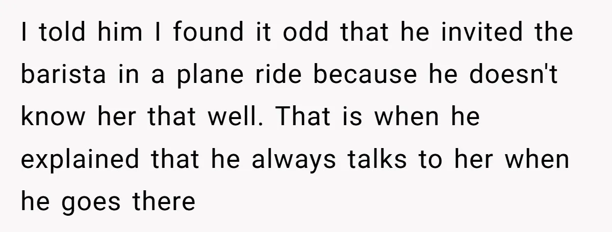 I told him I found it odd that he invited the barista in a plane ride because he doesn't know her that well. That is when he explained that he...