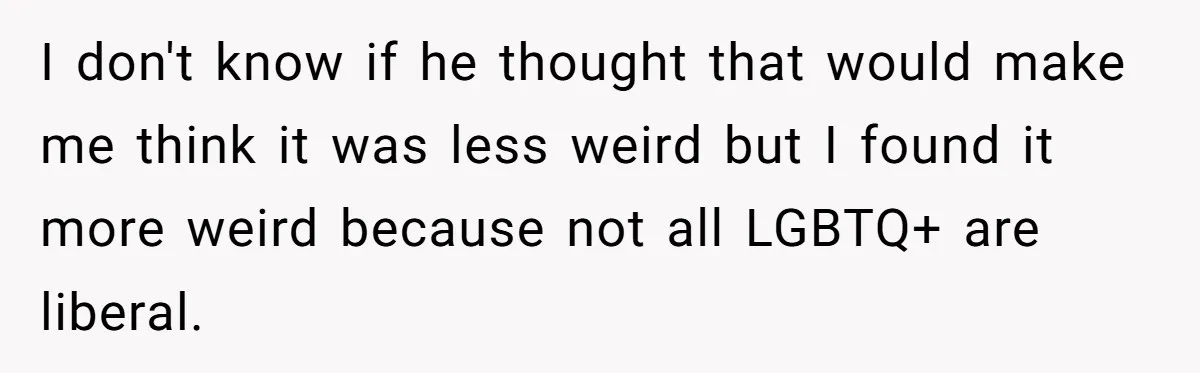I don't know if he thought that would make me think it was less weird but I found it more weird because not all LGBTQ+ are liberal.