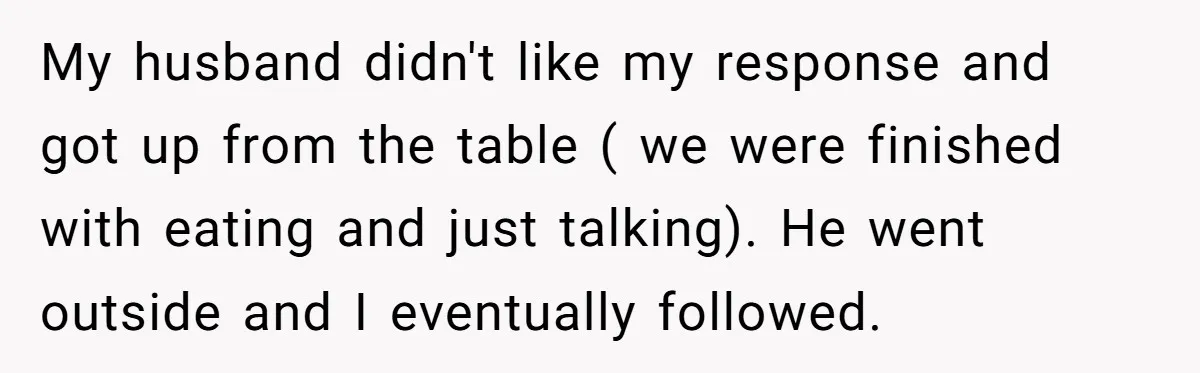 My husband didn't like my response and got up from the table ( we were finished with eating and just talking). He went outside and I eventually followed.