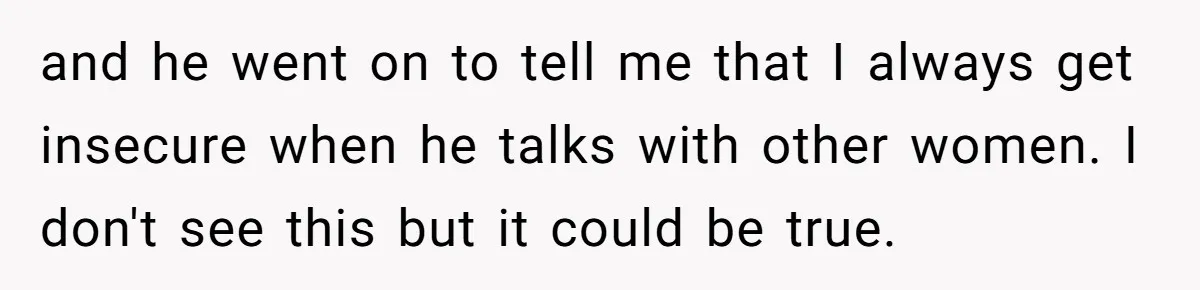 and he went on to tell me that I always get insecure when he talks with other women. I don't see this but it could be true.