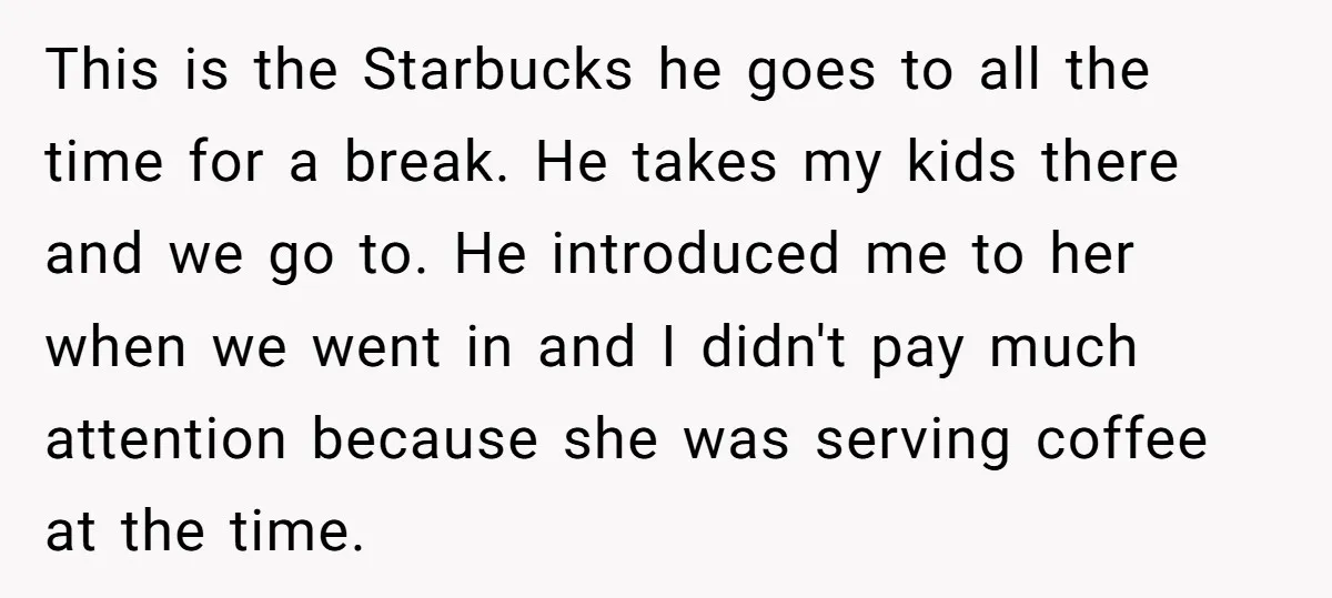 This is the Starbucks he goes to all the time for a break. He takes my kids there and we go to. He introduced me to her when we went...