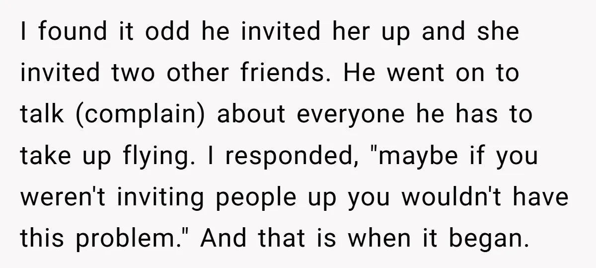 I found it odd he invited her up and she invited two other friends. He went on to talk (complain) about everyone he has to take up flying. I responded,...