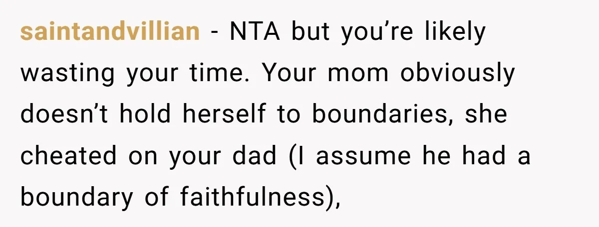 saintandvillian - NTA but you’re likely wasting your time. Your mom obviously doesn’t hold herself to boundaries, she cheated on your dad (I assume he had a boundary of faithfulness),