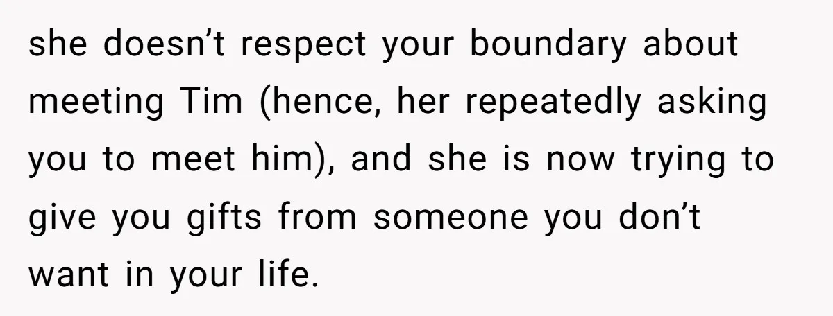 she doesn’t respect your boundary about meeting Tim (hence, her repeatedly asking you to meet him), and she is now trying to give you gifts from someone you don’t want...