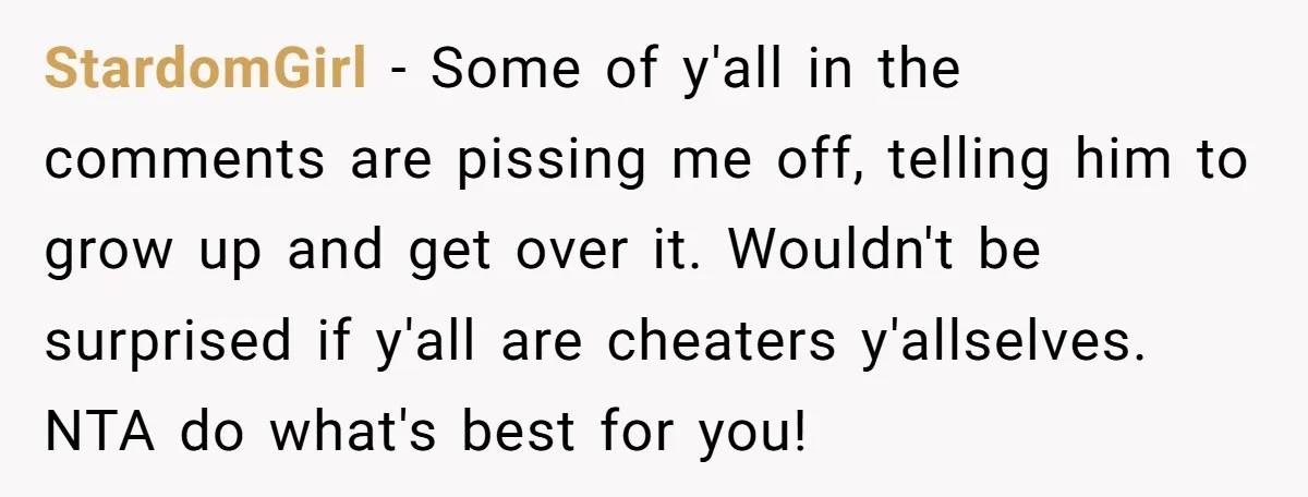 StardomGirl − Some of y'all in the comments are pissing me off, telling him to grow up and get over it. Wouldn't be surprised if y'all are cheaters y'allselves. NTA...