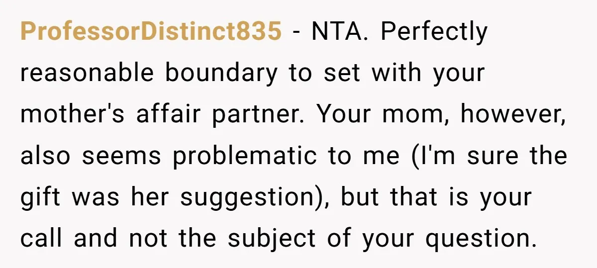 ProfessorDistinct835 - NTA. Perfectly reasonable boundary to set with your mother's affair partner. Your mom, however, also seems problematic to me (I'm sure the gift was her suggestion), but that...
