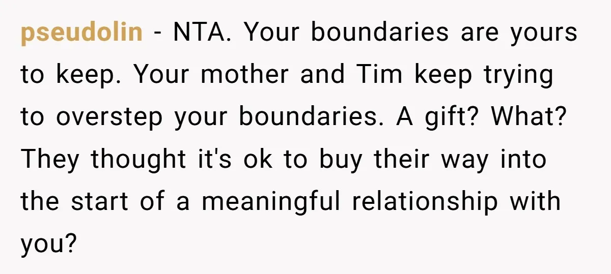 pseudolin - NTA. Your boundaries are yours to keep. Your mother and Tim keep trying to overstep your boundaries. A gift? What? They thought it's ok to buy their way...