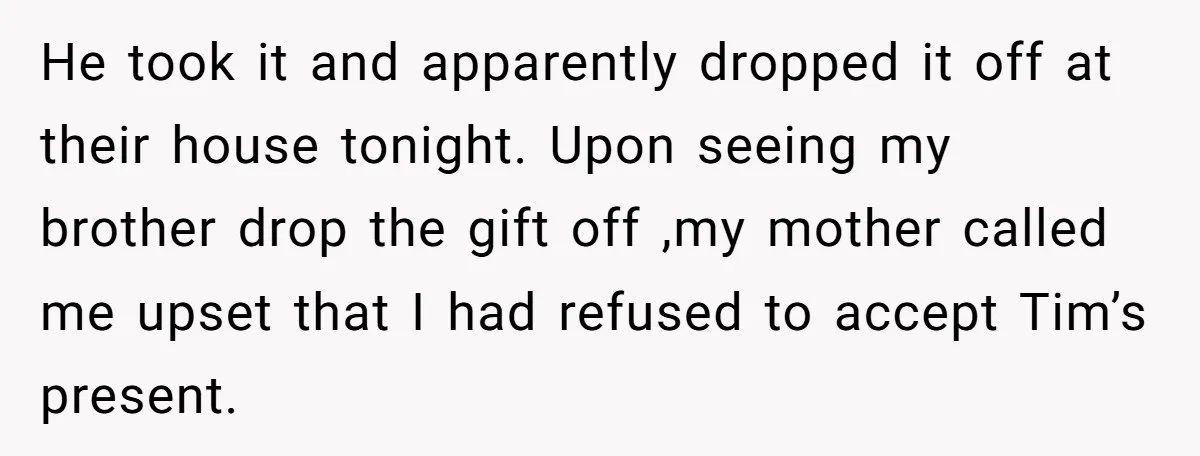 He took it and apparently dropped it off at their house tonight. Upon seeing my brother drop the gift off ,my mother called me upset that I had refused to...