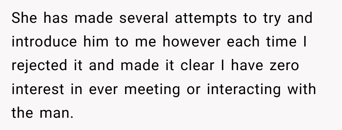 She has made several attempts to try and introduce him to me however each time I rejected it and made it clear I have zero interest in ever meeting or...