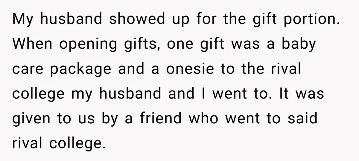 My husband showed up for the gift portion. When opening gifts, one gift was a baby care package and a onesie to the rival college my husband and I went...
