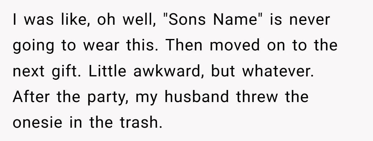 I was like, oh well, "Sons Name" is never going to wear this. Then moved on to the next gift. Little awkward, but whatever. After the party, my husband threw...
