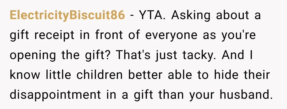ElectricityBiscuit86 − YTA. Asking about a gift receipt in front of everyone as you're opening the gift? That's just tacky. And I know little children better able to hide their...
