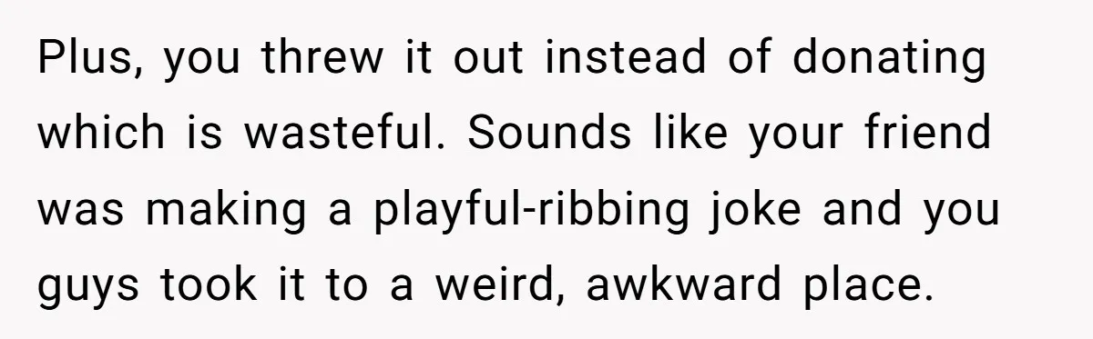 Plus, you threw it out instead of donating which is wasteful. Sounds like your friend was making a playful-ribbing joke and you guys took it to a weird, awkward place.