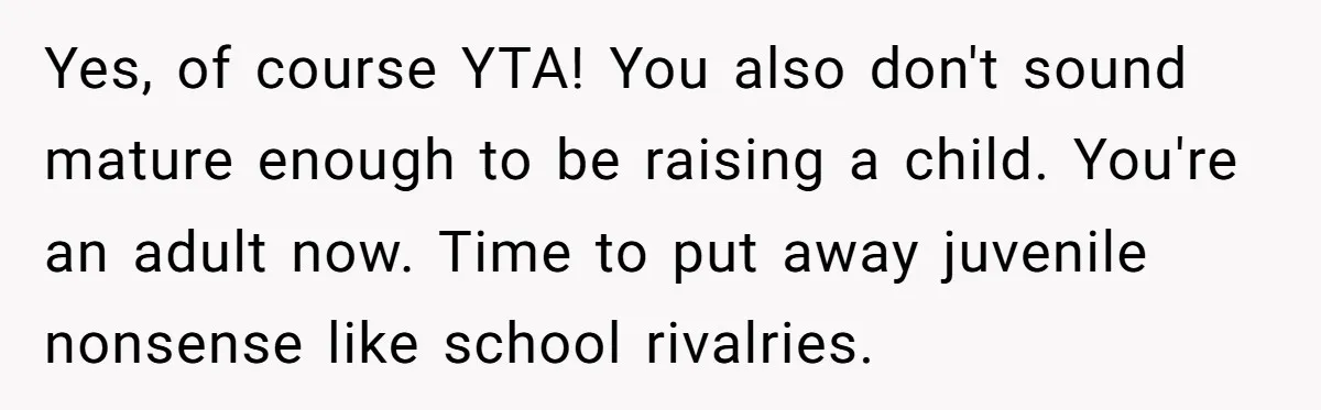 Yes, of course YTA! You also don't sound mature enough to be raising a child. You're an adult now. Time to put away juvenile nonsense like school rivalries.