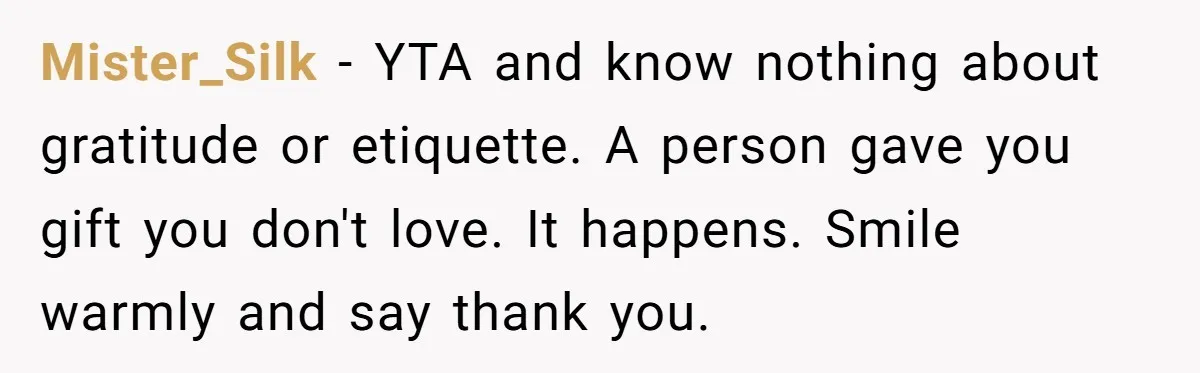 Mister_Silk − YTA and know nothing about gratitude or etiquette. A person gave you gift you don't love. It happens. Smile warmly and say thank you.