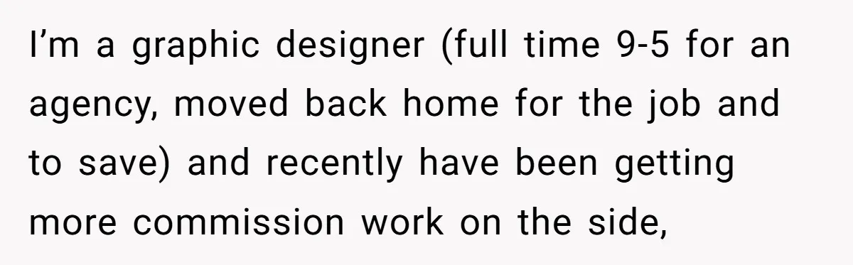 I’m a graphic designer (full time 9-5 for an agency, moved back home for the job and to save) and recently have been getting more commission work on the side,