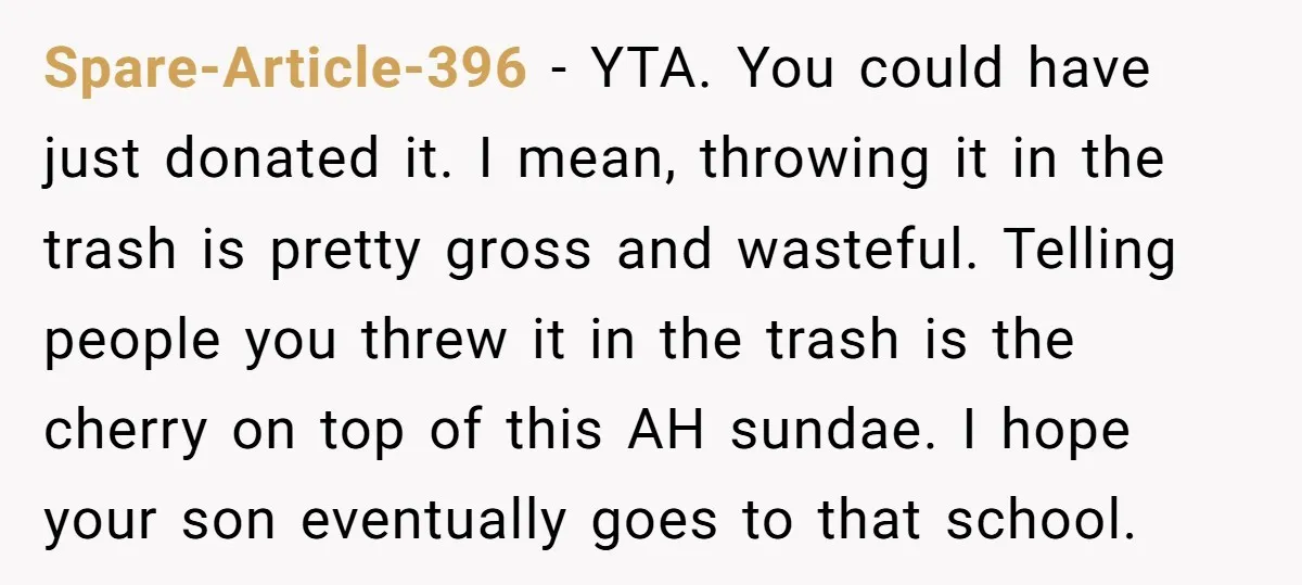 Spare-Article-396 − YTA. You could have just donated it. I mean, throwing it in the trash is pretty gross and wasteful. Telling people you threw it in the trash is...