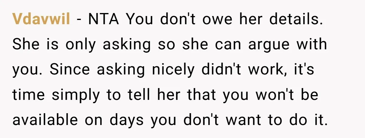 Vdavwil − NTA You don't owe her details. She is only asking so she can argue with you. Since asking nicely didn't work, it's time simply to tell her that...