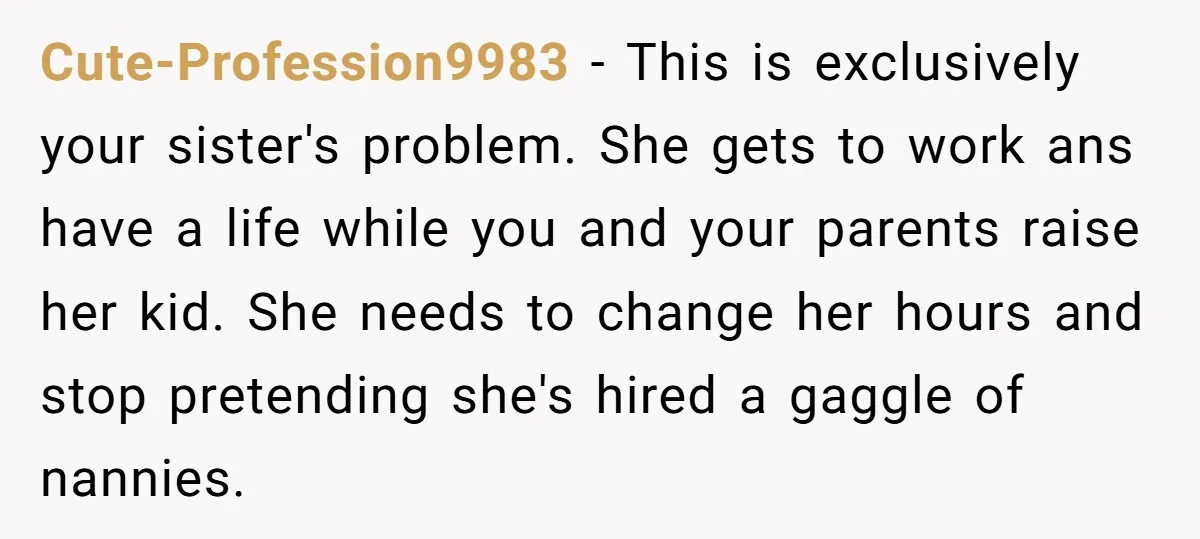 Cute-Profession9983 − This is exclusively your sister's problem. She gets to work ans have a life while you and your parents raise her kid. She needs to change her hours...