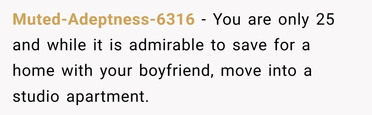 Muted-Adeptness-6316 − You are only 25 and while it is admirable to save for a home with your boyfriend, move into a studio apartment.