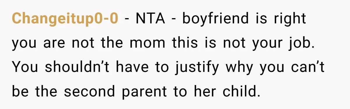 Changeitup0-0 − NTA - boyfriend is right you are not the mom this is not your job. You shouldn’t have to justify why you can’t be the second parent to...