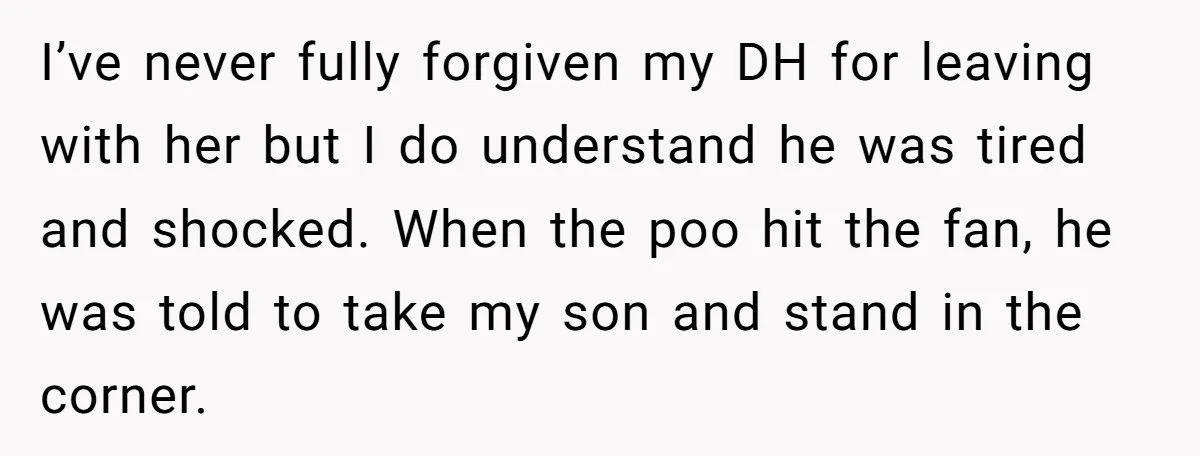 I’ve never fully forgiven my DH for leaving with her but I do understand he was tired and shocked. When the poo hit the fan, he was told to take...