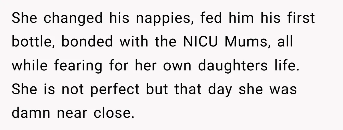 She changed his nappies, fed him his first bottle, bonded with the NICU Mums, all while fearing for her own daughters life. She is not perfect but that day she...