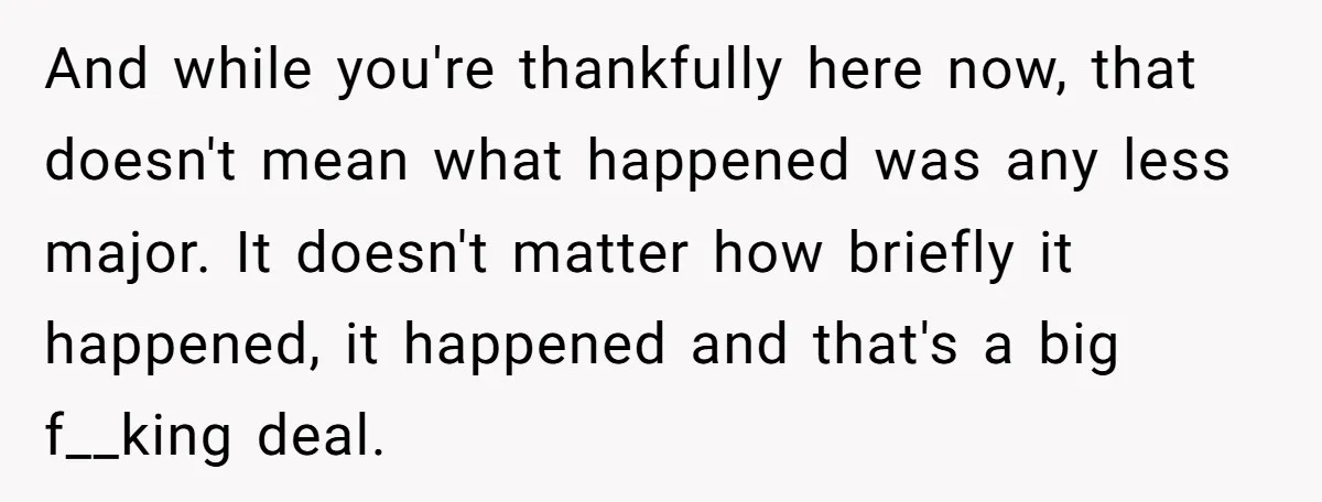 And while you're thankfully here now, that doesn't mean what happened was any less major. It doesn't matter how briefly it happened, it happened and that's a big f__king deal.