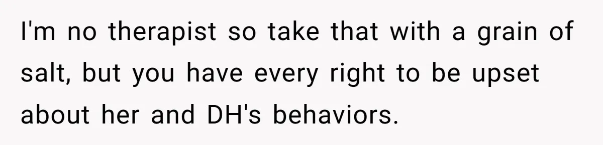 I'm no therapist so take that with a grain of salt, but you have every right to be upset about her and DH's behaviors.