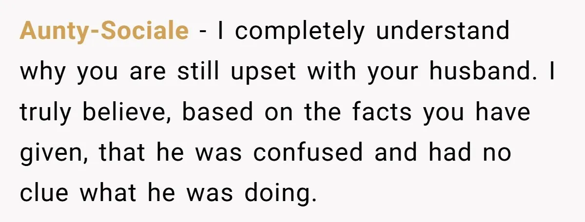 Aunty-Sociale − I completely understand why you are still upset with your husband. I truly believe, based on the facts you have given, that he was confused and had no...