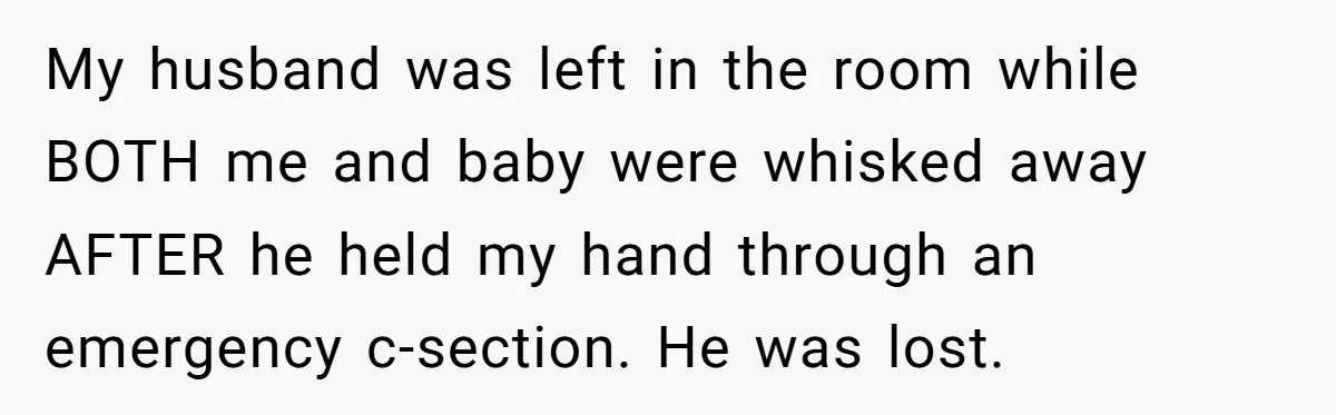 My husband was left in the room while BOTH me and baby were whisked away AFTER he held my hand through an emergency c-section. He was lost.