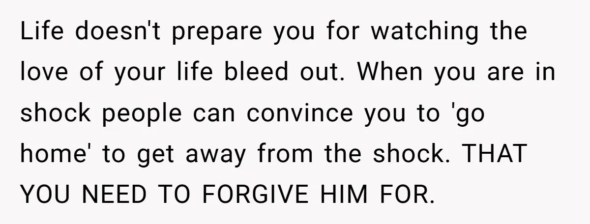 Life doesn't prepare you for watching the love of your life bleed out. When you are in shock people can convince you to 'go home' to get away from the...