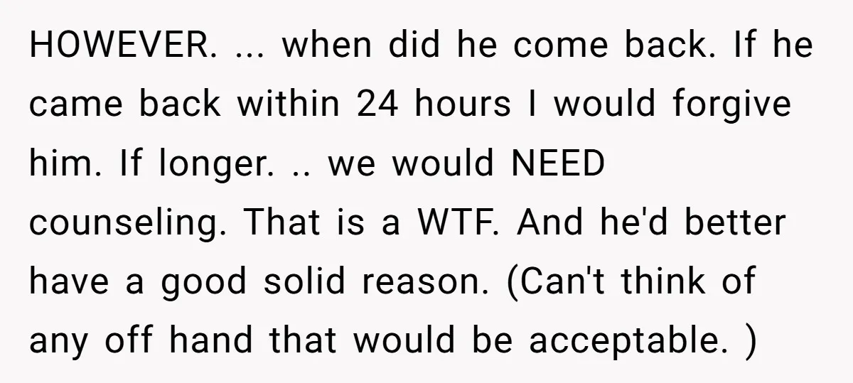 HOWEVER. ... when did he come back. If he came back within 24 hours I would forgive him. If longer. .. we would NEED counseling. That is a WTF. And...