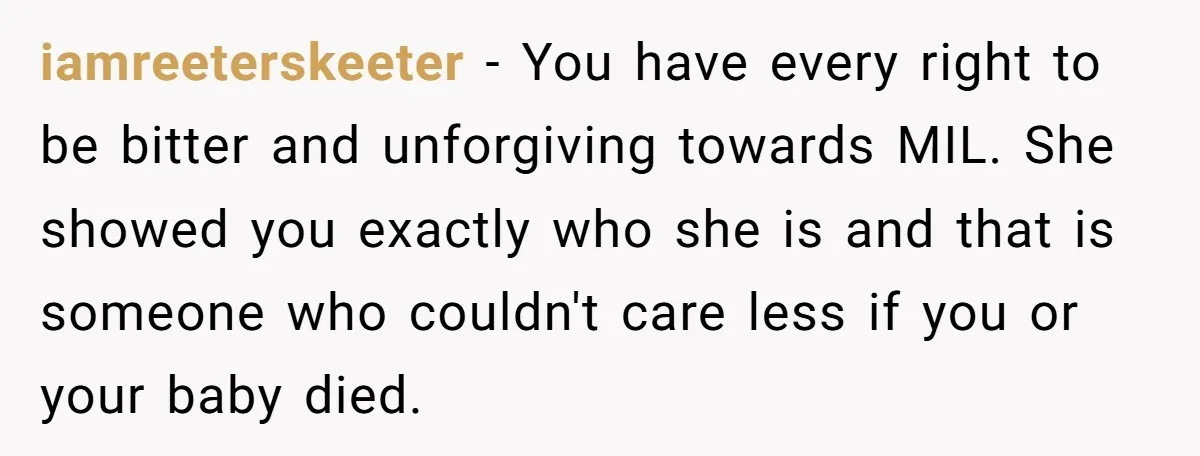 iamreeterskeeter − You have every right to be bitter and unforgiving towards MIL. She showed you exactly who she is and that is someone who couldn't care less if you...