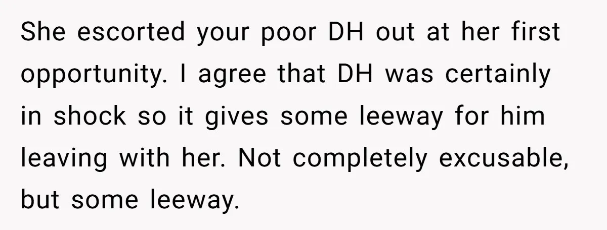 She escorted your poor DH out at her first opportunity. I agree that DH was certainly in shock so it gives some leeway for him leaving with her. Not completely...