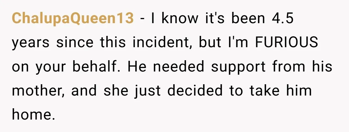 ChalupaQueen13 − I know it's been 4.5 years since this incident, but I'm FURIOUS on your behalf. He needed support from his mother, and she just decided to take him...