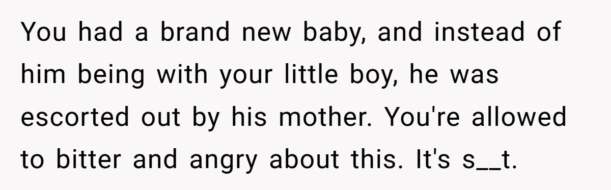 You had a brand new baby, and instead of him being with your little boy, he was escorted out by his mother. You're allowed to bitter and angry about this....