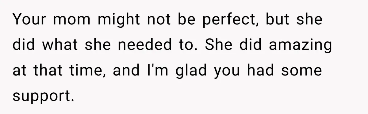 Your mom might not be perfect, but she did what she needed to. She did amazing at that time, and I'm glad you had some support.