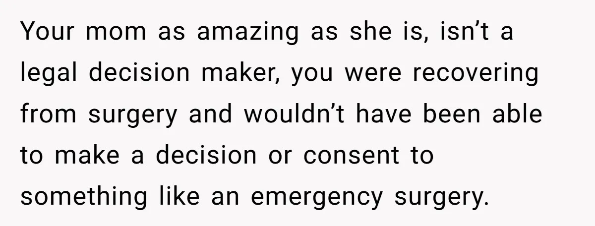 Your mom as amazing as she is, isn’t a legal decision maker, you were recovering from surgery and wouldn’t have been able to make a decision or consent to something...