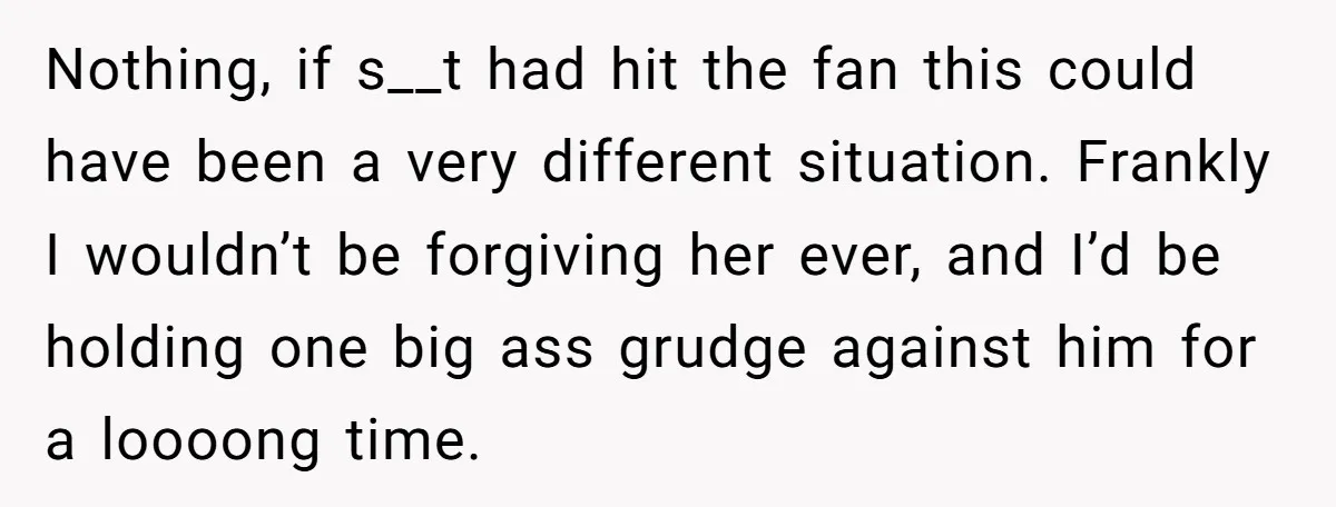 Nothing, if s__t had hit the fan this could have been a very different situation. Frankly I wouldn’t be forgiving her ever, and I’d be holding one big ass grudge...