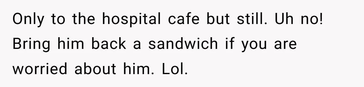 Only to the hospital cafe but still. Uh no! Bring him back a sandwich if you are worried about him. Lol.