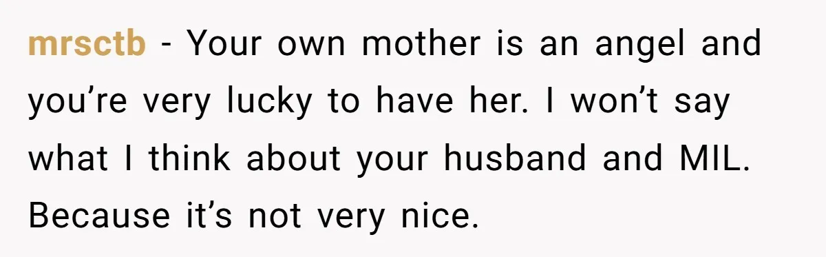mrsctb − Your own mother is an angel and you’re very lucky to have her. I won’t say what I think about your husband and MIL. Because it’s not very...