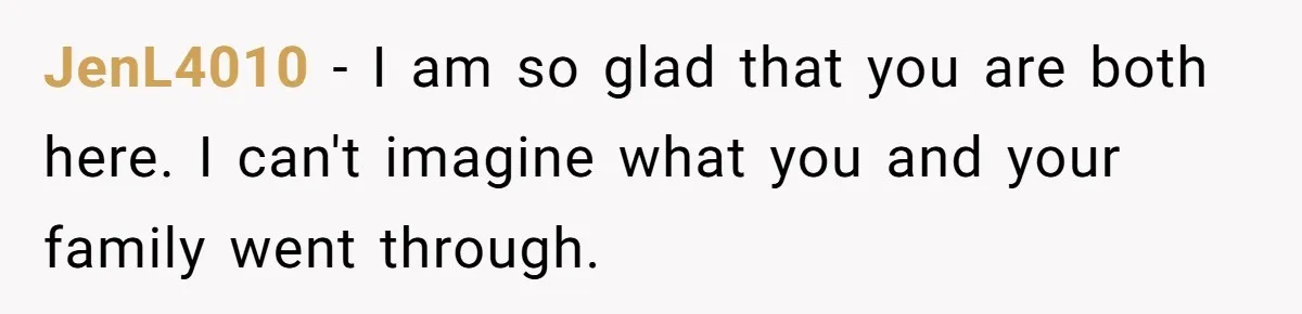JenL4010 − I am so glad that you are both here. I can't imagine what you and your family went through.